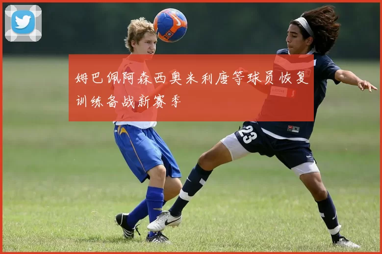 姆巴佩阿森西奥米利唐等球员恢复训练备战新赛季