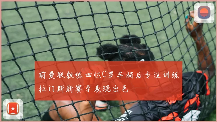 前曼联教练回忆C罗车祸后专注训练拉门斯新赛季表现出色