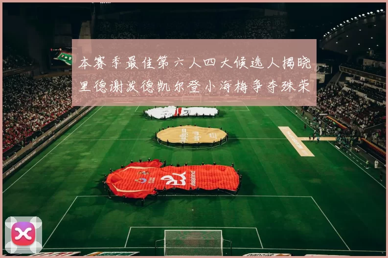 本赛季最佳第六人四大候选人揭晓里德谢泼德凯尔登小海梅争夺殊荣