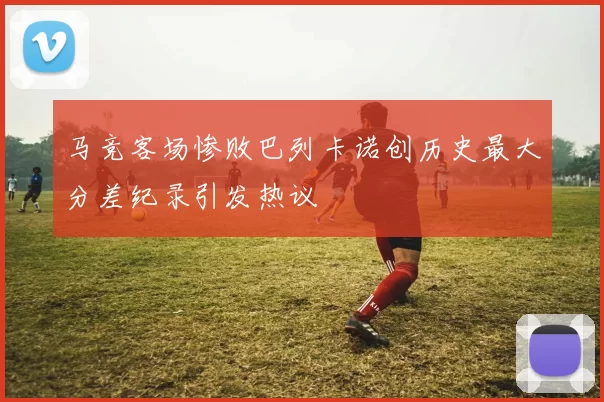 马竞客场惨败巴列卡诺创历史最大分差纪录引发热议