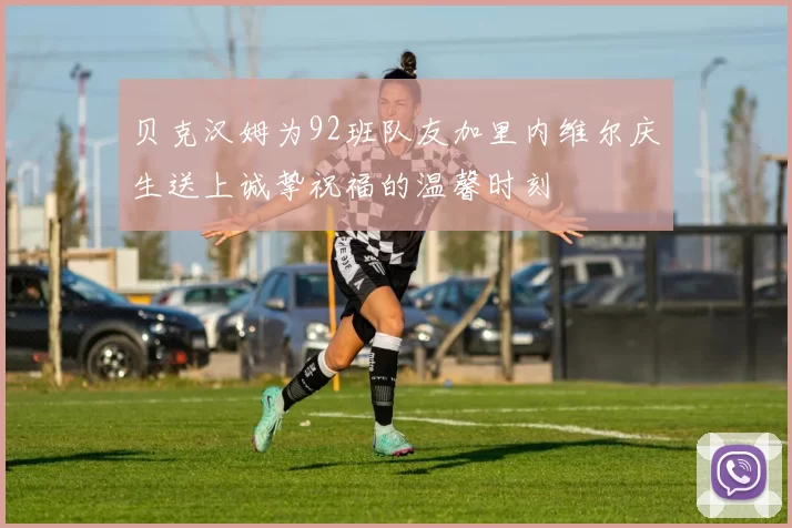 贝克汉姆为92班队友加里内维尔庆生送上诚挚祝福的温馨时刻