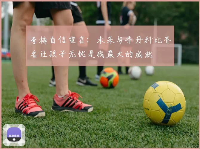 夸梅自信宣言：未来与乔丹科比齐名让孩子无忧是我最大的成就