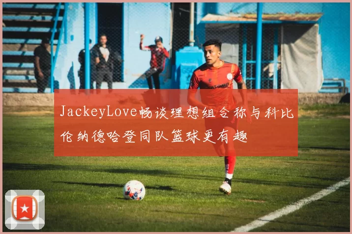 JackeyLove畅谈理想组合称与科比伦纳德哈登同队篮球更有趣