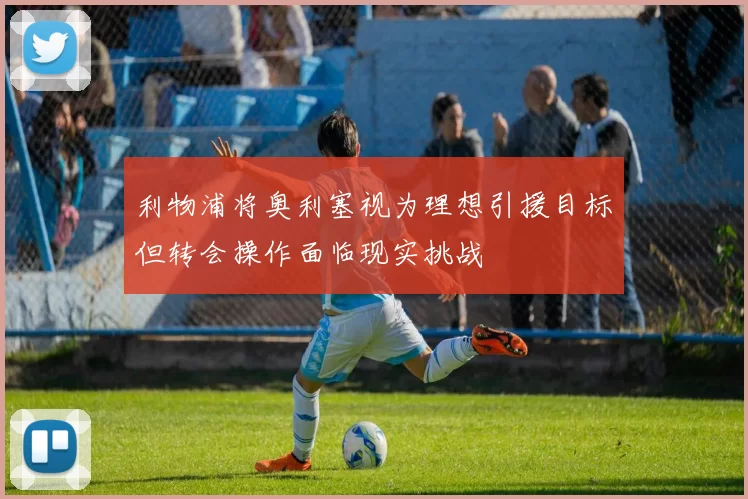 利物浦将奥利塞视为理想引援目标但转会操作面临现实挑战