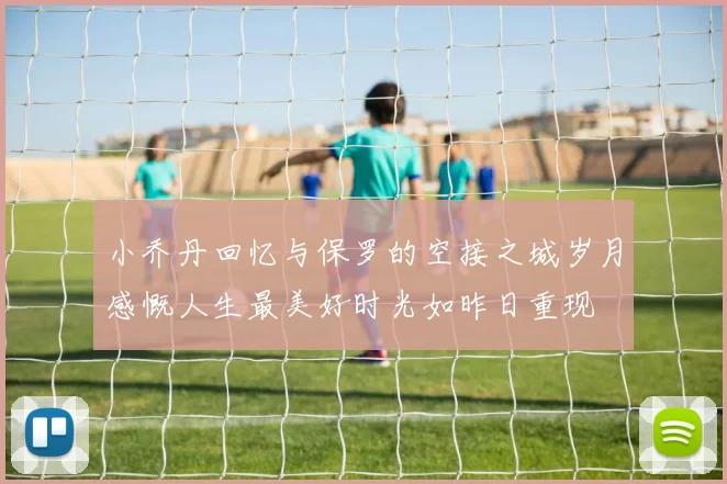 小乔丹回忆与保罗的空接之城岁月感慨人生最美好时光如昨日重现